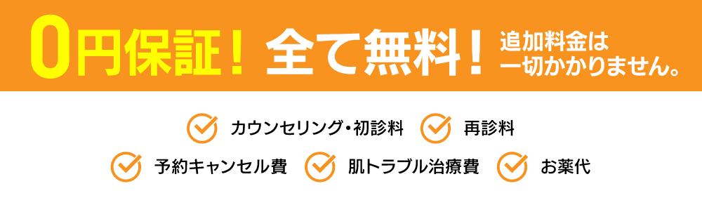 0円保証！ 全て無料！追加料金は一切かかりません。 カウンセリング・初診料 再診料 予約キャンセル代 肌トラブル治療費 お薬代