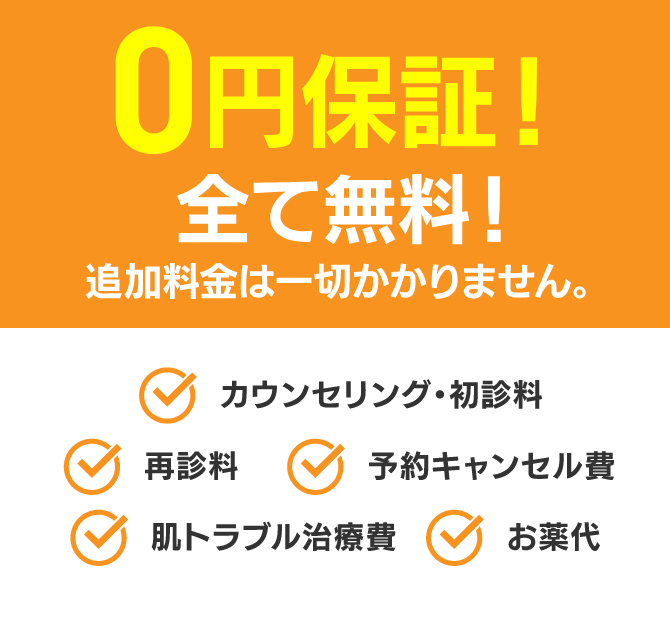 0円保証！ 全て無料！追加料金は一切かかりません。 カウンセリング・初診料 再診料 予約キャンセル代 肌トラブル治療費 お薬代